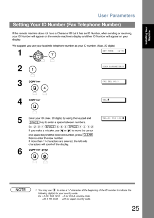 Page 25User Parameters
25
Installing Your 
Machine
If the remote machine does not have a Character ID but it has an ID Number, when sending or receiving, 
your ID Number will appear on the remote machines display and their ID Number will appear on your 
display.
We suggest you use your facsimile telephone number as your ID number. (Max. 20 digits)
NOTE1 You may use   to enter a + character at the beginning of the ID number to indicate the 
following digit(s) for your country code.
Ex :+1 201 555 1212    +1 for...