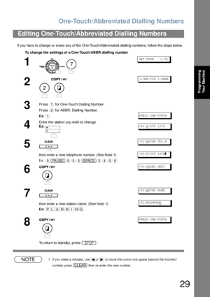 Page 29One-Touch/Abbreviated Dialling Numbers
29
Programming 
Your Mac hine
If you have to change or erase any of the One-Touch/Abbreviated dialling numbers, follow the steps below.
NOTE1 If you make a mistake, use  or   to move the cursor one space beyond the incorrect 
number, press   then re-enter the new number.
Editing One-Touch/Abbreviated Dialling Numbers
To change the  settings of a One-Touch/ABBR dialling number
1
 
SET MODE    (1-8)
2
 
1: ONE -T CH  2: AB BR
3Press   for One-Touch Dialling Number....