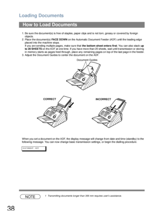 Page 38Loading Documents
38
1. Be sure the document(s) is free of staples, paper clips and is not torn, greasy or covered by foreign 
objects.
2. Place the document(s) FACE DOWN on the Automatic Document Feede r (ADF) until th e leadin g edg e 
placed into the machine stops.
If you are sending multiple pages, make sure that the bottom sheet enters first. You can also stack up 
to 20 SHEETS on th e ADF at one time. If you have mo re than 20 sheets, wait until transmission  or sto ring 
in memory starts as pages...