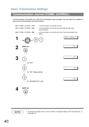 Page 40Basic Transmission Settings
40
A Communication Journal lets you verify if the transmission was successful. You can select the condition to 
print out the Communication Journal as follows.
NOTE1 To change the preset Comm. Journal condition, change the setting of Fax Parameter No. 12.  
(See page 33)
Communication Journal (COMM. JOURNAL) 
When COMM. JOURNAL = OFF: a Communication Journal will not print.
When COMM. JOURNAL = ON: a Communication Journal will print automatically after every 
communication....