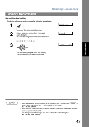 Page 43Sending Documents
43
Memory Transmission
Basic Operations
Manual Number Dialling
To dia l the  tele phone  number manually, follow the  steps below.
NOTE1 If you need a special access number to get an outside line, dial it first then press   to 
enter a pause (represented by a -) before dialling the full number.
Ex: 9 PAUSE 5551234
2 If you are using Pulse dialling and you wish to change to Tone dialling in the middle of dialling, 
press   (represented by a /).
The dialling mode will be changed from...