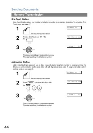 Page 44Sending Documents
44
Memory Transmission
One-Touch Dialling
One-Touch Dialling allows you to dial a full telephone number by pressing a single key. To set up the One-
Touch keys, see page 27.
Abbreviated Dialling
Abbreviated dialling is a speedy way to dial a frequently dialed telephone number by preprogramming the 
telephone number into the built-in auto-dialer with a 2-digit abbreviated code. To program an abbreviated 
dialling number, see page 28.
1
 Set document(s) face down.
DOCUMENT SET
2
Press a...