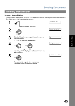 Page 45Sending Documents
45
Memory Transmission
Basic Operations
Directory Search Dialling
Directory Search dialling allows you to dial a full telephone number by searching the station name entered in 
One-Touch keys or Abbreviated dialling numbers.
1
 Set document(s) face down.
DO CUM EN T SET
2
EN TER  L ET TER (S )
3
Enter the full station name or part of a station name by 
using the Keypad. 
Ex:  for searching SALES DEPTSA
4
 or 
repeatedly until the display shows the station name you 
want to send to.
[1...