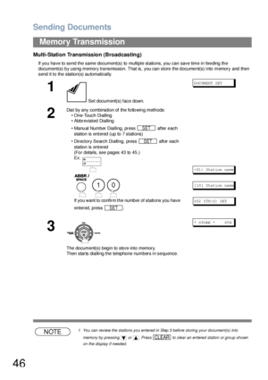 Page 46Sending Documents
46
Memory Transmission
Multi-Station Transmission (Broadcasting)
If you have to send the same document(s) to multiple stations, you can save time in feeding the 
document(s) by using memory transmission. That is, you can store the document(s) into memory and then 
send it to the station(s) automatically.
NOTE1 You can review the stations you entered in Step 3 before storing your document(s) into 
memory by pressing   or  . Press   to clear an entered station or group shown 
on the...