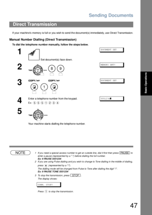 Page 47Sending Documents
47
Basic Operations
If your machin es memory is full or you wish to  send th e document(s) imme diately, use Direct Tran smission.
Manual Number Dialling (Direct Transmission)
To dia l the  tele phone  number manually, follow the  steps below.
NOTE1 If you need a special access number to get an outside line, dial it first then press   to 
enter a pause (represented by a -) before dialling the full number.
Ex: 9 PAUSE 5551234
2 If you are using Pulse dialling and you wish to change to...