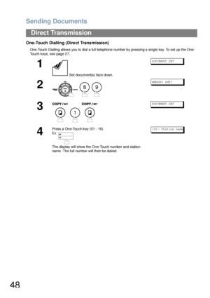 Page 48Sending Documents
48
Direct Transmission
One-Touch Dialling (Direct Transmission)
One-Touch Dialling allows you to dial a full telephone number by pressing a single key. To set up the One-
Touch keys, see page 27.
1
 Set document(s) face down.
DOCUMENT SET
2
  
MEMORY XMT?
3
  
DOCUMENT SET
4
Press a One-Touch key (01 - 16).
Ex:
The display will show the  One-Touch n umbe r and station 
name . The full number will then be dialed.< 01 > Sta ti on  na me
89
1
Downloaded From ManualsPrinter.com Manuals 