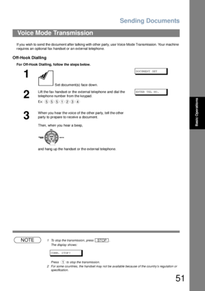 Page 51Sending Documents
51
Basic Operations
If you wish to send  the do cumen t afte r ta lkin g with other party, use Voice Mode Tra nsmission. Yo ur machine 
requires an optional fax handset or an external telephone.
Off-Hook Dialling
For Off-Hook Dialling, follow the  steps below. 
NOTE1 To stop the transmission, press  .
The display shows:
COM M.  S TOP ?
Press    to stop the transmission.
2 For some countries, the handset may not be available because of the country’s regulation or 
specification.
Voice...