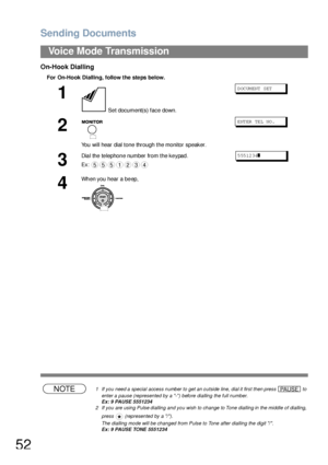 Page 52Sending Documents
52
Voice Mode Transmission
On-Hook Dialling
For On-Hook Dialling, follow the ste ps below.
NOTE1 If you need a special access number to get an outside line, dial it first then press   to 
enter a pause (represented by a -) before dialling the full number.
Ex: 9 PAUSE 5551234
2 If you are using Pulse dialling and you wish to change to Tone dialling in the middle of dialling, 
press   (represented by a /).
The dialling mode will be changed from Pulse to Tone after dialling the digit /....