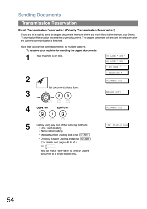 Page 54Sending Documents
54
Transmission Reservation
Direct Transmission Reservation (Priority Transmission Reservation)
If you are in a rush to send an urgent document, however there are many files in the memory, use Direct 
Transmission Reservation to send the urgent document. The urgent document will be sent immediately after 
the current communication is finished.
Note that you cannot send document(s) to multiple stations.
To re serve your machine for sending the urgent documents
1
Your machine is on-line.O...