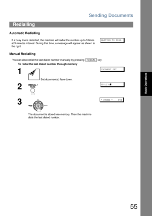 Page 55Sending Documents
55
Basic Operations
Automatic Redialling
Manual Redialling
You can also redial the last dialed number manually by pressing   key.
Redialling
If a busy line is detected, the machine will redial the number up to 3 times 
at 3 minutes interval. During that time, a message will appear as shown to 
the right.WA IT IN G T O  DI AL
To redial the last dialed number through me mory
1
 Set document(s) face down.
DO CUM EN T SET
2
55 512 34❚
3
The document is store d into memo ry. Then the machine...