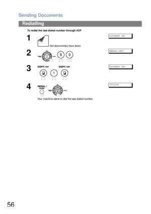 Page 56Sending Documents
56
Redialling
To re dial the  last dialed number through ADF
1
 Set document(s) face down.
DOCUMENT SET
2
  
MEMORY XMT?
3
  
DOCUMENT SET
4
 
Your machine starts to dial the last dialed number.
5551234
89
1
Downloaded From ManualsPrinter.com Manuals 