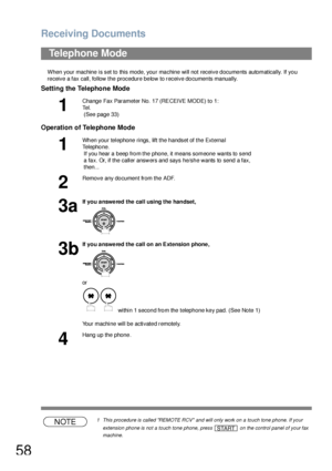 Page 58Receiving Documents
58
When your machine is set to this mode, your machine will not receive documents automatically. If you 
receive a fax call, follow the procedure below to receive documents manually.
Setting the Telephone Mode
Operation of Telephone Mode
NOTE1 This procedure is called REMOTE RCV and will only work on a touch tone phone. If your 
extension phone is not a touch tone phone, press   on the control panel of your fax 
machine.
Telephone Mode
1
Change  Fax Parameter No. 17 (RECEIVE MODE) to...