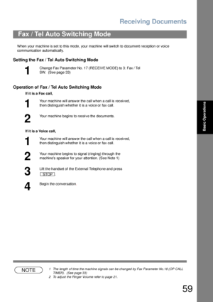 Page 59Receiving Documents
59
Basic Operations
When your machine is set to this mode, your machine will switch to document reception or voice 
communication automatically.
Setting the Fax / Tel Auto Switching Mode
Operation of Fax / Tel Auto Switching Mode
NOTE1 The length of time the machine signals can be changed by Fax Parameter No.18 (OP CALL 
TIMER).  (See page 33)
2 To adjust the Ringer Volume refer to page 21.
Fax / Tel Auto Switching Mode
1
Cha nge Fax Paramete r No . 17 (RECEIVE MODE) to 3: Fax / Tel...