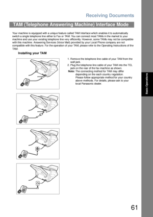 Page 61Receiving Documents
61
Basic Operations
Your machine is equipped with a unique feature called TAM Interface which enables it to automatically 
switch a single telephone line either to Fax or TAM. You can connect most TAMs in the market to your 
machine and use your existing telephone line very efficiently. However, some TAMs may not be compatible 
with this machine. Answering Services (Voice Mail) provided by your Local Phone company are not 
compatible with this fe ature. For the operation of your TAM,...