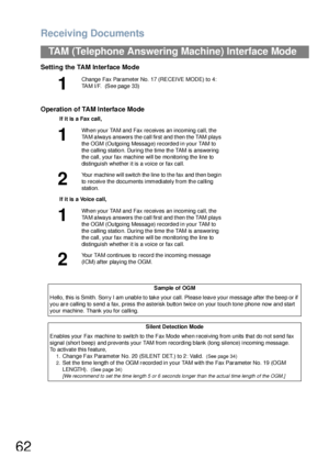 Page 62Receiving Documents
62
TAM (Telephone Answering Machine) Interface Mode
Setting the TAM Interface Mode
Operation of TAM Interface Mode
1
Change  Fax Parameter No. 17 (RECEIVE MODE) to 4: 
TAM I/F.  (See page 33)
If it is a Fax call,
1
Wh en you r TAM and Fax re ceives an incoming  call, the 
TAM always answers the call first and then the TAM plays 
the OGM (Outgoing Message) recorded in your TAM to 
the calling station. During the time the TAM is answering 
the call, your fax machine will be monitoring...