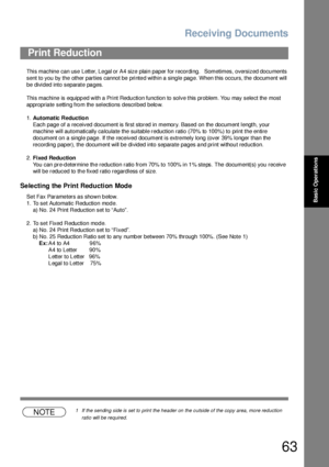 Page 63Receiving Documents
63
Basic Operations
This machine  can use Letter, Le gal or A4 size plain paper for recording.   Sometimes, oversized docu ments 
sent to you by the other parties cannot be printed within a single page. When this occurs, the document will 
be divided into separate pages.
This machine is equipp ed with a  Print Redu ction function to  solve this problem. You may sele ct the most 
appropriate setting from the selections described below.
1.Automatic Reduction
Each page of a received...