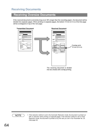 Page 64Receiving Documents
64
If the received document is extremely long (over 39% longer than the recording paper), the document will be 
divided into separate pages. When printing on separate pages, the bottom 10 mm (0.4 in) of the first page 
will be overlapped on top of the next page.
NOTE1 If the reduction method is set to the Automatic Reduction mode, the document is printed out 
with no reduction when printing out separate pages. If the reduction method is set to Fixed 
Reduction mode, the document is...