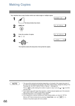 Page 6666
Making Copies
Your machine has a copy function which can make single or multiple copies.
NOTE1 The copy will be reduced automatically depending on the length of the original document. If 
you wish to be prompted for the reduction ratio when making copies, change the setting of Fax 
Parameter No. 32 (COPY REDUCTION) to Manual.  (See page 34)
Press   after entering the number of copies on step 3 and use   or   to set the 
reduction ratio.
2 If you make a copy with Super Fine resolution, it will be...