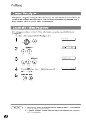 Page 6868
Polling
Polling means calling other station(s) to retrieve document(s). The other station must know in advance that 
you will call a nd must have  document(s) set on the  ADF or stored  in the memory. You may need to  set a  
polling password, shared by the other station, to ensure security.
If the polling password does not match with the polled station, your polling request will be refused 
automatically.
NOTE1 Polling might not function with all fax machines. We suggest you attempt a trial polling...