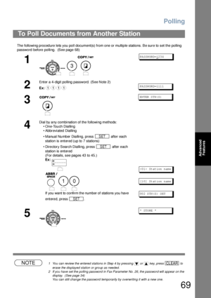 Page 69Polling
69
Advanced 
Features
The  following p roced ure le ts you  poll document(s) from one or multip le stations. Be sure to set the polling 
password before polling.  (See page 68) 
NOTE1 You can review the entered stations in Step 4 by pressing   or   key, press   to 
erase the displayed station or group as needed.
2 If you have set the polling password in Fax Parameter No. 26, the password will appear on the 
display.  (See page 34)
You can still change the password temporarily by overwriting it...