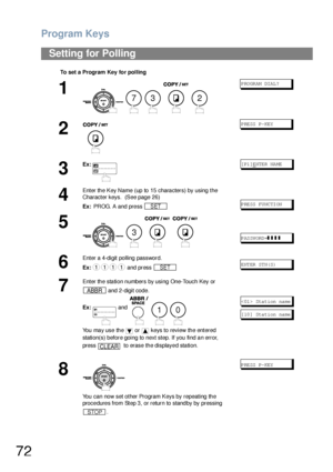 Page 72Program Keys
72
Setting for Polling
To set a Program Key for polling
1
    
P RO GR AM DI AL ?
2
PRESS P-KEY
3
Ex:[P1]ENTE R NA ME
4
Enter the Key Name (up to 15 characters) by using the 
Character keys.  (See page 26)
Ex: PROG. A and press 
P RE SS  FU NC TI ON
5
    
PASSWORD=❚❚❚❚
6
Enter a 4-digit polling password.
Ex: and press 
ENTER STN(S)
7
Enter the station numbers by using One-Touch Key or 
 and 2-digit code.
Ex: and     
You may use the   or   keys to review the entered 
station(s) before going...