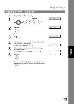 Page 73Program Keys
73
Advanced 
Features
Setting for One-Touch Key
To set a  Progra m Key  for One-Touch Key
1
    
ON E-T OU CH  DI AL ?
2
PR ESS  P -K EY
3
Ex:[P 1]ENT ER  NA ME
4
Enter the station name (up to 15 characters) by using the 
Character keys.  (See page 26)
Ex: PROG. A and press 
[P 1]ENT ER  TE L. #
5
Enter a telephone number (up to 36 digits including 
pauses and spaces).
Ex:
[P 1]9 -5 55  12 34❚
6
You can now set other Program Keys by repeating the 
procedures from Step 3, or return to standby...