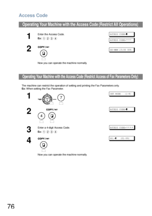 Page 76Access Code
76
The ma chine can restrict the operation o f setting  and printing  the Fax Para meters only.
Ex: Whe n setting the Fax Paramete r.
Operating Your Machine with the Access Code (Restrict All Operations) 
1
Enter the Access Code.
Ex:ACCESS CODE=❚
ACCESS CODE=****
2
Now you can operate the machine normally.
DD-MMM 15:00 00%
Operating Your Machine with the Access Code (Restrict Access of Fax Parameters Only)
1
 
S ET  M ODE     ( 1-8 )
2
 
ACCESS CODE=❚
3
Enter a 4-digit Access Code.
Ex:ACCESS...