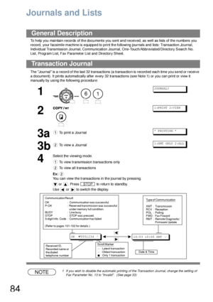 Page 8484
Printout Journals and Lists
Journals and Lists
To help you maintain records of the documents you sent and received, as well as lists of the numbers you 
re cord, your facsimile machine is e quippe d to p rint th e following journals and lists: Tran saction Jo urna l, 
Individual Transmission Journal, Communication Journal, One-Touch/Abbreviated/Directory Search No. 
List, Program List, Fax Parameter List and Directory Sheet.
The Journal is a record of the last 32 transactions (a transaction is...