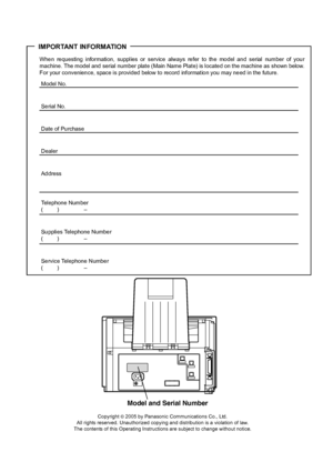 Page 2IMPORTANT INFORMATION
When requesting information, supplies or service always refer to the model and serial number of your
machine. The model and  serial number plate (Main Name Plate) is locate d on the machine as shown below.
For your convenience, space is provided below to record information you may need in the future.
Model No.
Se rial No.
Date of Purchase
Dealer
Address
Telephone Number
() –
Supplies Telephone Number
() –
Service Telephone Number
() –
Model and Serial Number
Copyright © 2005 by...