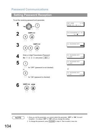 Page 104Password Communications
104
To set the receiving password and parameter,
NOTE1. Once you set the parameter, you cannot select the parameter, “OFF” or “ON”, for each 
reception.  It is always “OFF” or “ON” until you change the setting.
2. To change the password, press   in step 4. Then re-enter a new one.
Setting Password Reception
1
 
S ET  M ODE           (1 -8 )
ENTER NO.  OR 
∨ ∧
2
 
FAX PA RA ME TER (0 1- 99)         
            NO .=
❚
3
  
4 4 PA SSW OR D- RCV  
          ❚❚❚❚
4
Enter a 4-digit...