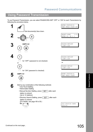 Page 105Password Communications
105
Network Features
To use Password Transmission , you can select PASSWORD-XMT “OFF” o r “ON” for each Transmission by 
following the procedure below.
Using Password Transmission
1
 Set document(s) face down.
EN TER  S TA TIO N( S)
TH EN  PR ES S S TA RT  00 %
2
 
SE LEC T MO DE    ( 1-9 )
EN TER  N O.  OR  
∨ ∧
3
 
PA SSW D- XM T=O FF
1: OFF  2 :O N
4
 for “OFF” (password is not checked) 
or
 for “ON” (password is checked)
PA SSW D- XM T=O FF
1: OFF  2 :O N
or
PA SSW D- XM T=O...