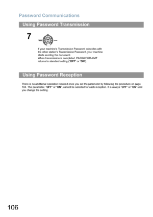 Page 106Password Communications
106
There is no ad ditional o pera tion require d once  you set the parameter by following th e procedure on pag e 
104. Th e parameter, “OF F” or “ON”, cannot be selected for each reception. It is always “OFF” or “ON” until 
you change the setting.
Using Password Transmission
7
If your machines Transmission Password coincides with 
the other stations Transmission Password, your machine 
starts sending the document.
Wh en transmission is completed, PASSWORD-XMT 
returns to...