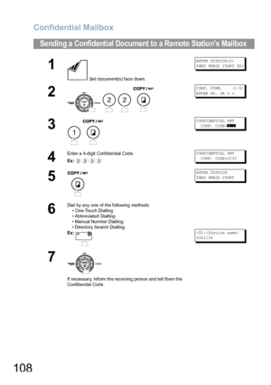 Page 108Confidential Mailbox
108
Sending a Confidential Document to a Remote Stations Mailbox
1
 Set document(s) face down.
E NT ER  ST AT IO N(S )
T HE N PRE SS  S TAR T 00 %
2
   
C ON F.  CO MM .      (1 -5 )
ENTER NO.  OR 
∨ ∧
3
 
C ON FI DEN TI AL  XM T   
  C ON F. CO DE =
❚❚❚❚
4
Enter a 4-digit Confidential Code.
Ex:C ON FI DEN TI AL  XM T   
  C ON F. CO DE =22 33
5
ENTER STATION
T HE N PRE SS  S TAR T
6
Dial by any one of the following methods:
• One-Touch Dialling
• Abbreviated Dialling
• Manual Number...