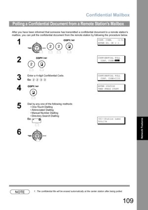 Page 109Confidential Mailbox
109
Network Features
After you have been informed that someone has transmitted a confidential document to a remote stations 
mailbox, you can poll the confidential document from the remote station by following the procedure below.
NOTE1. The confidential file will be erased automatically at the center station after being polled.
Polling a Confidential Document from a Remote Stations Mailbox
1
   
CO NF.  C OM M.      ( 1-5 )
EN TER  N O.  OR  
∨ ∧
2
 
CO NFI DE NT IAL  P OL L...