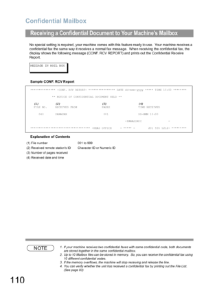 Page 110Confidential Mailbox
110
No special setting is required, your machine comes with this feature ready to use.  Your machine receives a 
confidential fax the same way it receives a normal fax message.  When receiving the confidential fax, the 
display shows the following message (CONF. RCV REPORT) and prints out the Confidential Receive 
Report.
M ES SA GE  IN  M AIL  B OX
Sample CONF. RCV Report
Explanation of Contents
NOTE1. If your machine receives two confidential faxes with same confidential code, both...