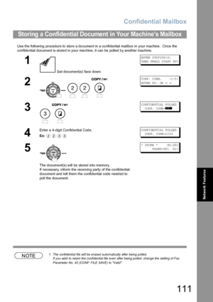 Page 111Confidential Mailbox
111
Network Features
Use the following procedure to store a document in a confidential mailbox in your machine.  Once the 
confidential document is stored in your machine, it can be polled by another machine.
NOTE1. The confidential file will be erased automatically after being polled.
If you wish to retain the confidential file even after being polled, change the setting of Fax 
Parameter No. 42 (CONF. FILE SAVE) to Valid.
Storing a Confidential Document in Your Machines Mailbox
1...