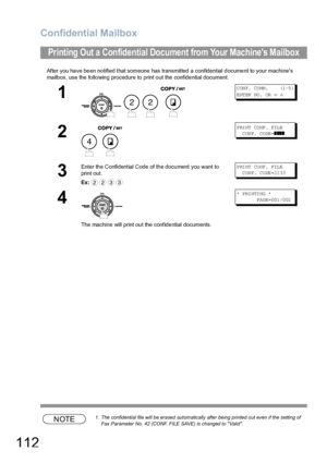 Page 112Confidential Mailbox
112
After you have been notified that someone has transmitted a confidential document to your machines 
mailbox, use the following procedure to print out the confidential document.
NOTE1. The confidential file will be erased automatically after being printed out even if the setting of 
Fax Parameter No. 42 (CONF. FILE SAVE) is changed to Valid.
Printing Out a Confidential Document from Your Machines Mailbox
1
   
C ON F.  CO MM .      (1 -5 )
ENTER NO.  OR 
∨ ∧
2
P RI NT  CO NF . FIL...