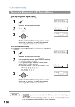 Page 116Sub-addressing
116
Using One-Touch/ABBR. Number Dialling
The operation is the same a s for normal dialling
Using Manual Number Dia lling
Use   to separate the Telephone number and the Sub-address.
NOTE1.  separates the Sub-address from the Telephone number and is indicated by an s 
in the display.
2. Manual Off-Hook or On-Hook Dialling cannot be used with the Sub-addressing Transmission.
3. The Sub-address is not transmitted during Manual Redial Mode.
To send a Document with Sub-address
1
 Set...