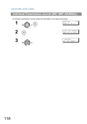 Page 118Journals and Lists
118
An Individual Transmission Journal contains the information on the latest transmission.
Individual Transmission Journal (IND. XMT JOURNAL)
1
 
P RI NT  OU T         (1 -7 )
ENTER NO.  OR 
∨ ∧
2
6:IND. XMT JOURNAL?
P RE SS  SE T  TO  PR IN T
3
*  P RI NTI NG  *
IND. XMT JOURNAL
6
6
Downloaded From ManualsPrinter.com Manuals 