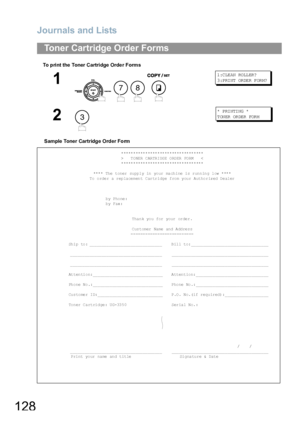 Page 128Journals and Lists
128
To print the Toner Cartridge Orde r Forms
Sample Toner Cartridge Order Form
Toner Cartridge Order Forms
1
   
1 :C LE AN RO LL ER?
3 :P RI NT OR DE R F OR M?
2
*  P RI NTI NG  *
T ON ER  OR DE R  FOR M
**********************************
>   TONER CARTRIDGE ORDER FORM   <
**********************************
**** The toner supply in your machine is running low ****
To order a replacement Cartridge from your Authorized Dealer
by Phone:
by Fax:
Thank you for your order.
Customer Name...