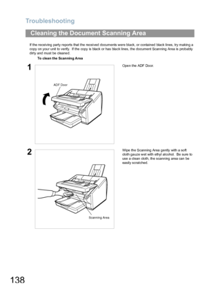 Page 138Troubleshooting
138
If the receiving party reports that the received documents were black, or contained black lines, try making a 
copy on your unit to verify.  If the copy is black or has black lines, the document Scanning Area is probably 
dirty and must be cleaned.
Cleaning the Document Scanning Area
To clea n the Scanning Area
1Open the ADF Door.
2Wipe the Scanning Area gently with a soft 
cloth gauze wet with ethyl alcohol.  Be sure to 
use a clean cloth, the scanning area can be 
easily scratched....