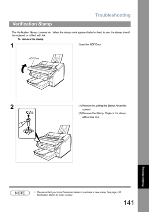 Page 141Troubleshooting
141
Problem So lving
The  Verification  Sta mp co ntains ink.  When  the  stamp mark appears faded o r ha rd to se e, the stamp  should 
be replaced or refilled with ink.
NOTE1. Please contact your local Panasonic dealer to purchase a new stamp. See page 146 
Verification Stamp for order number.
Verification Stamp
To  remove the stamp
1Open the ADF Door.
2(1) Remove by pulling the Stamp Assembly 
upward.
(2) Remove the Stamp. Replace the stamp 
with a new one.
ADF Door
2
Downloaded From...