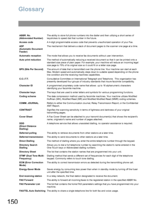 Page 150150
Glossary
ABBR. No.
(Abbreviated Number)The ability to store full phone numbers into the dialler and then utilizing a short series of 
keystrokes to speed dial that number in the future.
Access codeA 4-digit programmable access code that prevents unauthorized operation of your Fax.
ADF
(Automatic Document 
Feeder)The mechanism that delivers a stack of document pages to the scanner one page at a time.
Automatic receptionThe mode that allows you to receive fax documents without user intervention.
Auto...