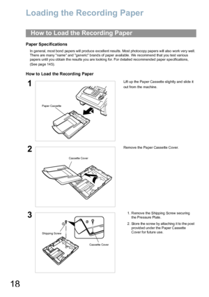 Page 1818
Loading the Recording Paper
Paper Specifications
In general, most bond papers will produce excellent results. Most photocopy papers will also work very well. 
There are many  name and generic brands of paper available. We recommend that you test various 
papers until yo u obtain th e results yo u are looking for. For d etailed reco mmended paper spe cifications,  
(See page 145).
How to Load the Recording Paper
How to Load the Recording Paper
1Lift up the Paper Cassette slightly and slide it 
out from...