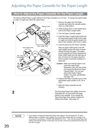 Page 2020
Adjusting the Paper Cassette for the Paper Length
The factory de fault Pape r Length setting for th e Paper Ca ssette is o n A4 size.  To  chang e the pa per le ngth 
to Letter or Legal size, follow the steps below.
NOTE1. If you forget to change the Recording Paper Size setting in Fax Parameter No. 23 when 
different paper is installed in the cassette, the unit will Stop printing after the 1st page of an 
Incoming Fax  and display a  PAPER SIZE MISMATCH error.  Then,  the Recording Paper Size...