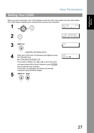 Page 27User Parameters
27
Installing Your 
Machine
When you send a document, your LOGO appears on the top of the copy printed out at the other station.
The  LOGO h elps to iden tify you to someo ne who receives your document.
Setting Your LOGO
1
 
SE T M OD E          ( 1-8 )
EN TER  N O.  OR  
∨ ∧
2
1: USE R PA RAM ET ER S?
PR ESS  S ET  TO  S EL ECT
3
 repeatedly until display shows;
LO GO
❚
4
Enter your LOGO (max. 25 characters and digits) by using 
the Character keys.
Ex:
If you make a mistake, use   or...