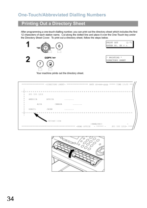 Page 34One-Touch/Abbreviated Dialling Numbers
34
After programming a one-touch dialling number, you can print out the directory sheet which includes the first 
12 characters of each station name.  Cut along the dotted line and place it over the One-Touch key under 
the Directory Sheet Cover.  To print out a directory sheet, follow the steps below.
Printing Out a Directory Sheet
1
 
P RI NT  OU T         (1 -7 )
ENTER NO.  OR 
∨ ∧
2
 
Your machine prints out the directory sheet.
*  P RI NTI NG  *
D IR EC TOR Y...