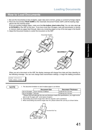 Page 41Loading Documents
41
Basic Operations
1. Be sure the document(s) is free of staples, paper clips and is not torn, greasy or covered by foreign objects.
2. Place the document(s) FA CE  D OW N on the  Automatic Document Fe eder (ADF) until the leading edge 
placed into the machine stops.
If you are sending multiple pages, make sure that th e bo ttom sheet en ters fi rst. You can also stack up 
to 30 PAGES on the  ADF at one time.  If you ha ve more tha n 30 page s, wait until tran smission or storin g 
in...