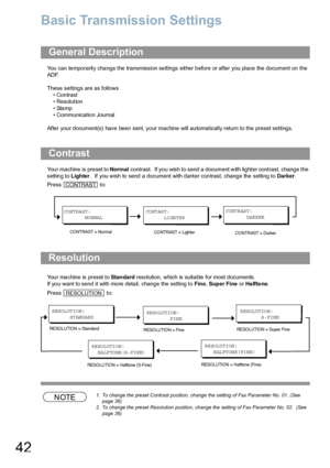 Page 4242
Basic Transmission Settings
You can temporarily change the transmission settings either before or after you place the document on the 
ADF. 
These settings are as follows
• Contrast
• Resolution
•Stamp
• Communication Journal
After your document(s) have been sent, your machine will automatically return to the preset settings.
Your machine is preset to Normal contrast.  If you wish to send a document with lighter contrast, change the 
setting to Lighter.  If you wish to send a document with darker...