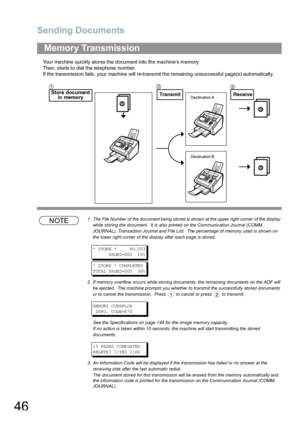 Page 46Sending Documents
46
Your machine quickly stores the document into the machines memory.
Then, starts to dial the telephone number.
If the transmission fails, your machine will re-transmit the remaining unsuccessful page(s) automatically.
NOTE1. The  File Number of  the document being  stored is shown  at the upper  right corner  of the display 
while storing the document.  It is also printed on the Communication Journal (COMM. 
JOURNAL), Transaction Journal and File List.  The percentage of memory used...